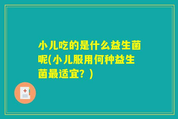 小儿吃的是什么益生菌呢(小儿服用何种益生菌最适宜?) 小儿吃的是什么益生菌呢(小儿服用何种益生菌最适宜?)