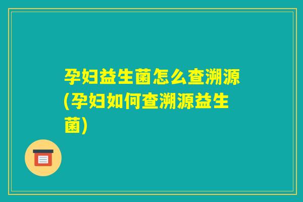 孕妇益生菌怎么查溯源(孕妇如何查溯源益生菌)