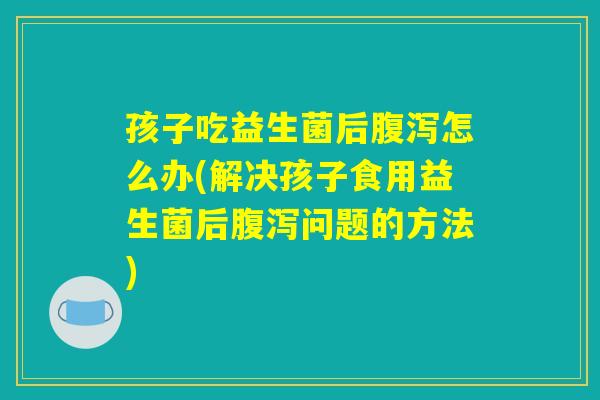 孩子吃益生菌后腹泻怎么办(解决孩子食用益生菌后腹泻问题的方法) 孩子吃益生菌后腹泻怎么办(解决孩子食用益生菌后腹泻问题的方法)