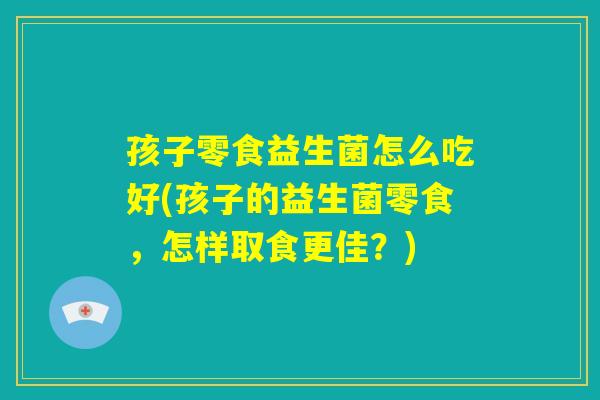 孩子零食益生菌怎么吃好(孩子的益生菌零食,怎样取食更佳?) 孩子零食益生菌怎么吃好(孩子的益生菌零食,怎样取食更佳?)