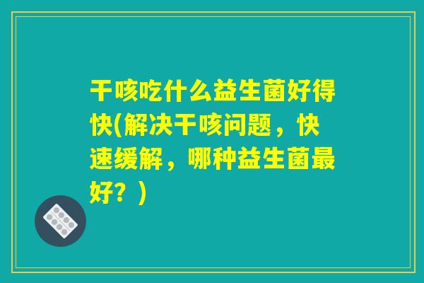 干咳吃什么益生菌好得快(解决干咳问题,快速缓解,哪种益生菌最好?) 干咳吃什么益生菌好得快(解决干咳问题,快速缓解,哪种益生菌最好?)