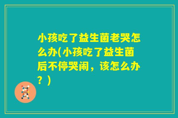 小孩吃了益生菌老哭怎么办(小孩吃了益生菌后不停哭闹,该怎么办?) 小孩吃了益生菌老哭怎么办(小孩吃了益生菌后不停哭闹,该怎么办?)