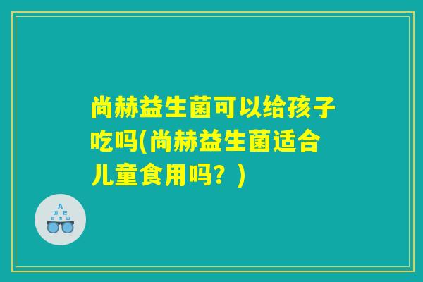 尚赫益生菌可以给孩子吃吗(尚赫益生菌适合儿童食用吗？)