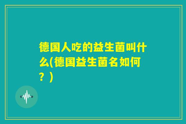 德国人吃的益生菌叫什么(德国益生菌名如何？)