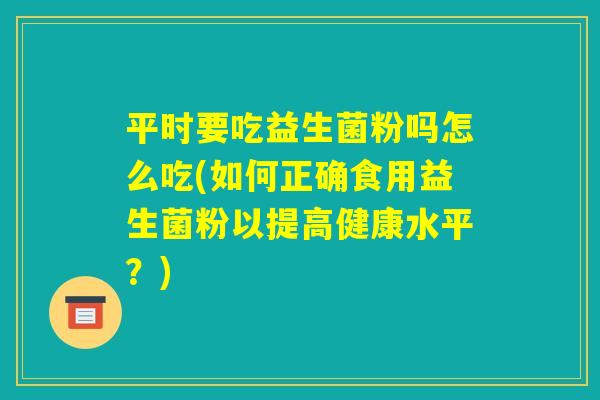 平时要吃益生菌粉吗怎么吃(如何正确食用益生菌粉以提高健康水平?) 平时要吃益生菌粉吗怎么吃(如何正确食用益生菌粉以提高健康水平?)