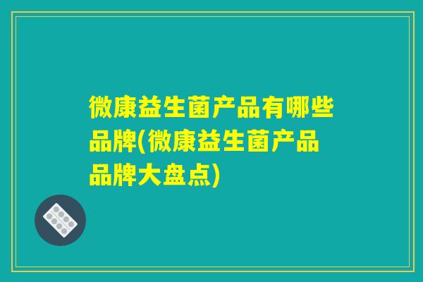 微康益生菌产品有哪些品牌(微康益生菌产品品牌大盘点) 微康益生菌产品有哪些品牌(微康益生菌产品品牌大盘点)