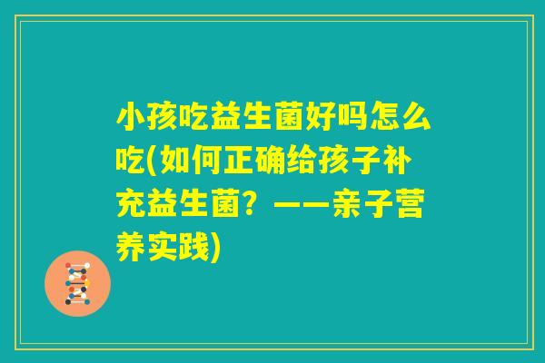 小孩吃益生菌好吗怎么吃(如何正确给孩子补充益生菌？——亲子营养实践)
