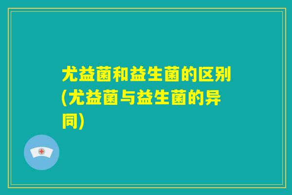 尤益菌和益生菌的区别(尤益菌与益生菌的异同)
