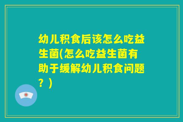 幼儿积食后该怎么吃益生菌(怎么吃益生菌有助于缓解幼儿积食问题？)
