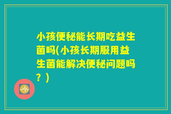 小孩便秘能长期吃益生菌吗(小孩长期服用益生菌能解决便秘问题吗？)