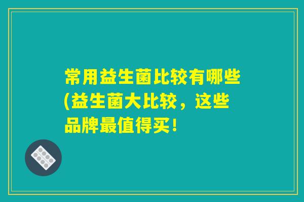 常用益生菌比较有哪些(益生菌大比较，这些品牌最值得买！