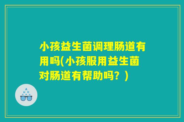 小孩益生菌调理肠道有用吗(小孩服用益生菌对肠道有帮助吗？)
