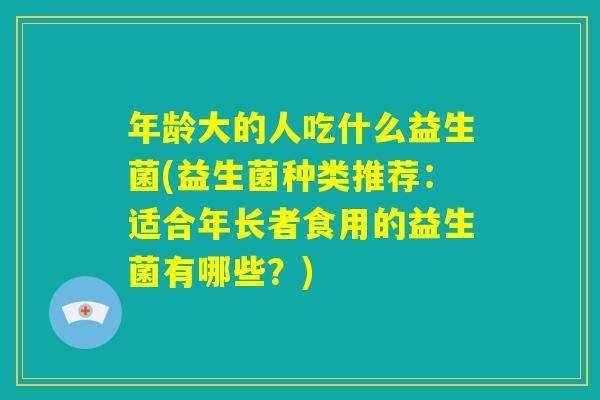 年龄大的人吃什么益生菌(益生菌种类推荐：适合年长者食用的益生菌有哪些？)