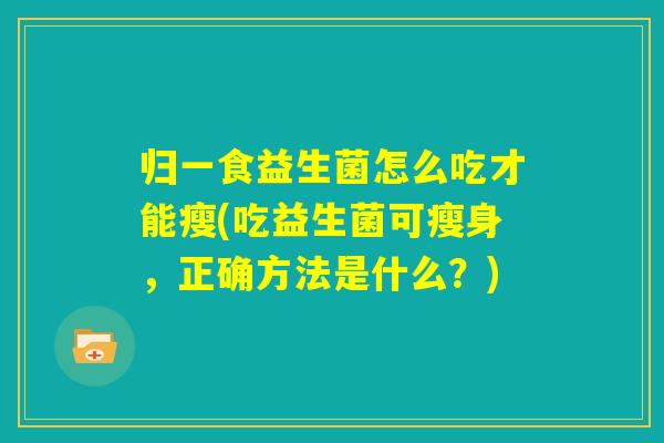 归一食益生菌怎么吃才能瘦(吃益生菌可瘦身,正确方法是什么?) 归一食益生菌怎么吃才能瘦(吃益生菌可瘦身,正确方法是什么?)