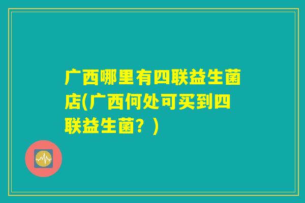 广西哪里有四联益生菌店(广西何处可买到四联益生菌?) 广西哪里有四联益生菌店(广西何处可买到四联益生菌?)