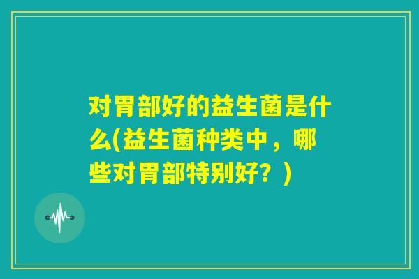 对胃部好的益生菌是什么(益生菌种类中,哪些对胃部特别好?) 对胃部好的益生菌是什么(益生菌种类中,哪些对胃部特别好?)