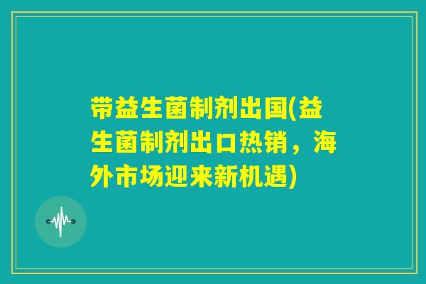 带益生菌制剂出国(益生菌制剂出口热销,海外市场迎来新机遇) 带益生菌制剂出国(益生菌制剂出口热销,海外市场迎来新机遇)