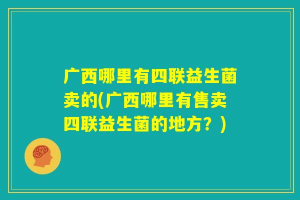 广西哪里有四联益生菌卖的(广西哪里有售卖四联益生菌的地方？)