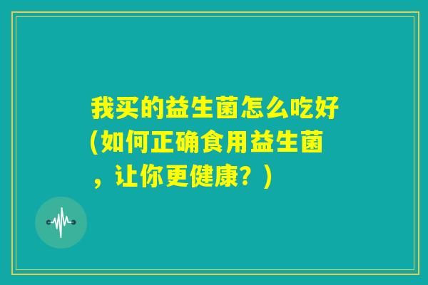 我买的益生菌怎么吃好(如何正确食用益生菌，让你更健康？)