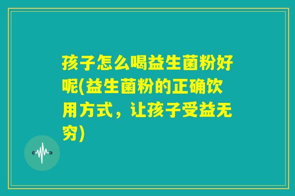 孩子怎么喝益生菌粉好呢(益生菌粉的正确饮用方式，让孩子受益无穷)