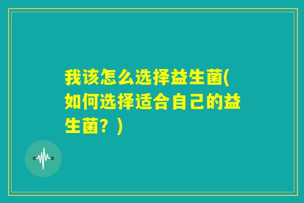 我该怎么选择益生菌(如何选择适合自己的益生菌？)
