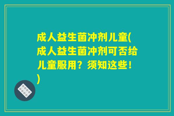 成人益生菌冲剂儿童(成人益生菌冲剂可否给儿童服用？须知这些！)