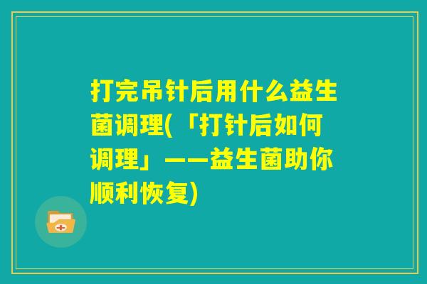 打完吊针后用什么益生菌调理(「打针后如何调理」——益生菌助你顺利恢复)