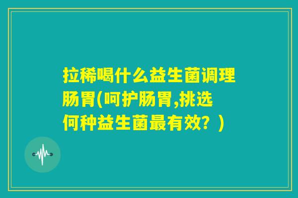 拉稀喝什么益生菌调理肠胃(呵护肠胃,挑选何种益生菌最有效？)