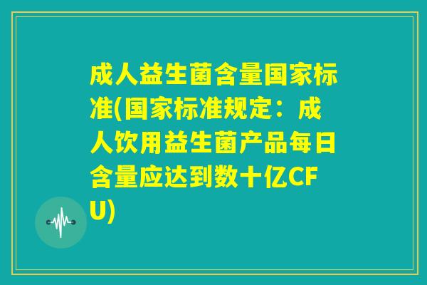 成人益生菌含量国家标准(国家标准规定：成人饮用益生菌产品每日含量应达到数十亿CFU)