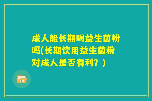 成人能长期喝益生菌粉吗(长期饮用益生菌粉对成人是否有利?) 成人能长期喝益生菌粉吗(长期饮用益生菌粉对成人是否有利?)