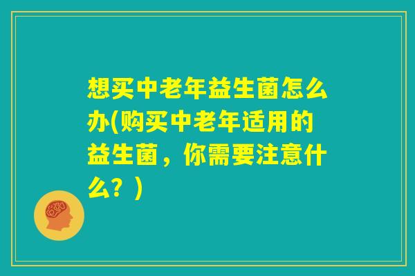 想买中老年益生菌怎么办(购买中老年适用的益生菌,你需要注意什么?) 想买中老年益生菌怎么办(购买中老年适用的益生菌,你需要注意什么?)