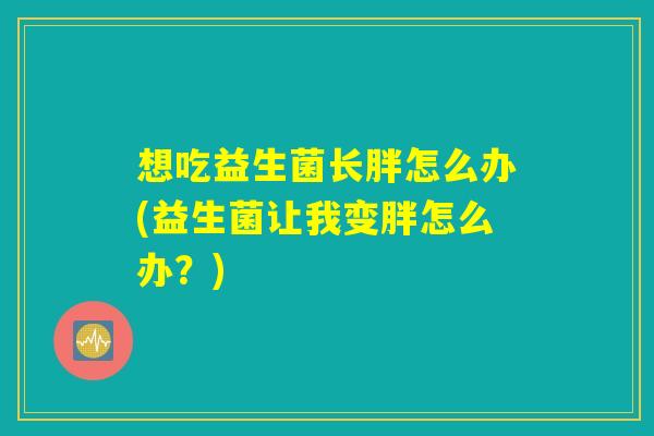 想吃益生菌长胖怎么办(益生菌让我变胖怎么办？)