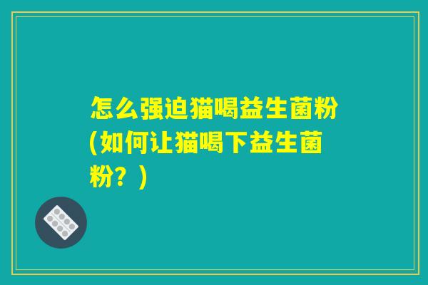 怎么强迫猫喝益生菌粉(如何让猫喝下益生菌粉?) 怎么强迫猫喝益生菌粉(如何让猫喝下益生菌粉?)