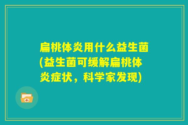 扁桃体炎用什么益生菌(益生菌可缓解扁桃体炎症状,科学家发现) 扁桃体炎用什么益生菌(益生菌可缓解扁桃体炎症状,科学家发现)