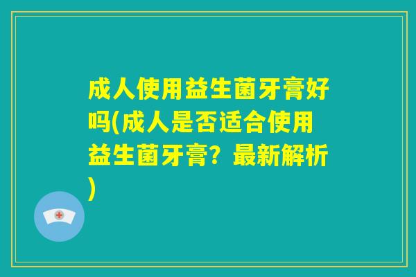 成人使用益生菌牙膏好吗(成人是否适合使用益生菌牙膏?最新解析) 成人使用益生菌牙膏好吗(成人是否适合使用益生菌牙膏?最新解析)