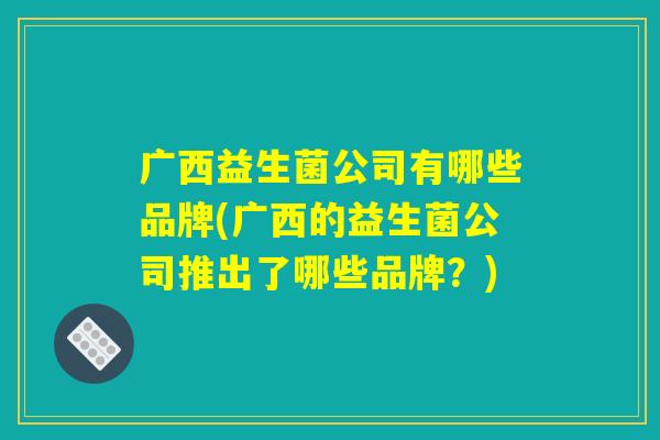 广西益生菌公司有哪些品牌(广西的益生菌公司推出了哪些品牌?) 广西益生菌公司有哪些品牌(广西的益生菌公司推出了哪些品牌?)