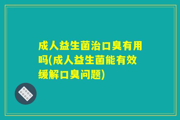 成人益生菌治口臭有用吗(成人益生菌能有效缓解口臭问题)