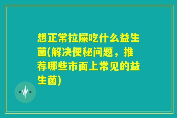 想正常拉屎吃什么益生菌(解决便秘问题,推荐哪些市面上常见的益生菌) 想正常拉屎吃什么益生菌(解决便秘问题,推荐哪些市面上常见的益生菌)