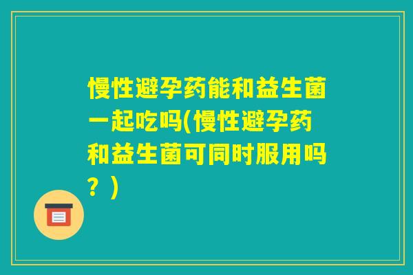 慢性避孕药能和益生菌一起吃吗(慢性避孕药和益生菌可同时服用吗？)
