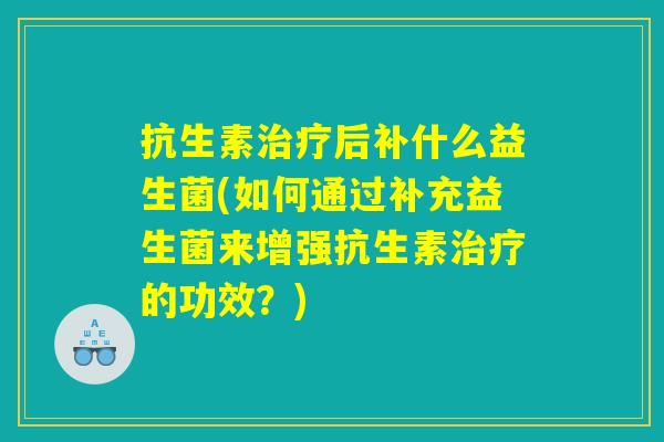 抗生素治疗后补什么益生菌(如何通过补充益生菌来增强抗生素治疗的功效?) 抗生素治疗后补什么益生菌(如何通过补充益生菌来增强抗生素治疗的功效?)