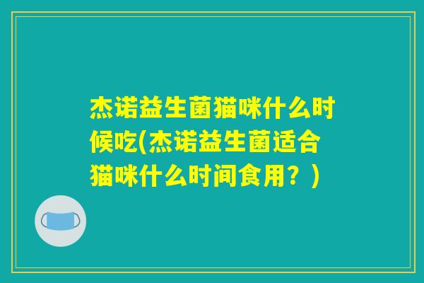 杰诺益生菌猫咪什么时候吃(杰诺益生菌适合猫咪什么时间食用?) 杰诺益生菌猫咪什么时候吃(杰诺益生菌适合猫咪什么时间食用?)