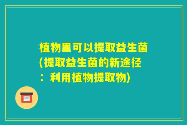 植物里可以提取益生菌(提取益生菌的新途径:利用植物提取物) 植物里可以提取益生菌(提取益生菌的新途径:利用植物提取物)