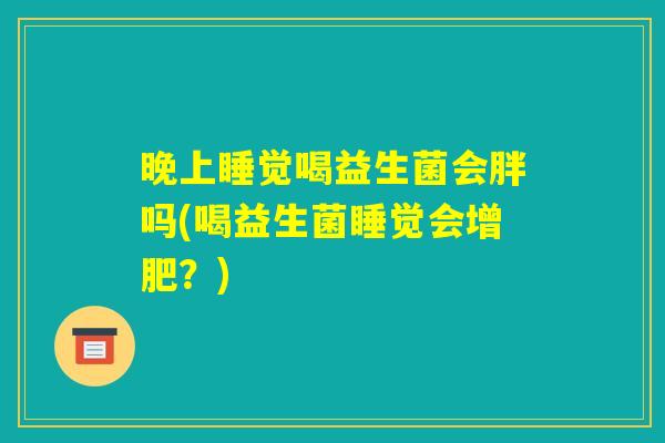晚上睡觉喝益生菌会胖吗(喝益生菌睡觉会增肥?) 晚上睡觉喝益生菌会胖吗(喝益生菌睡觉会增肥?)