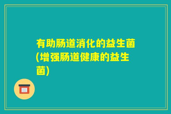 有助肠道消化的益生菌(增强肠道健康的益生菌) 有助肠道消化的益生菌(增强肠道健康的益生菌)