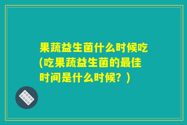 果蔬益生菌什么时候吃(吃果蔬益生菌的最佳时间是什么时候？)