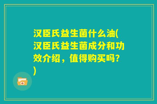 汉臣氏益生菌什么油(汉臣氏益生菌成分和功效介绍,值得购买吗?) 汉臣氏益生菌什么油(汉臣氏益生菌成分和功效介绍,值得购买吗?)