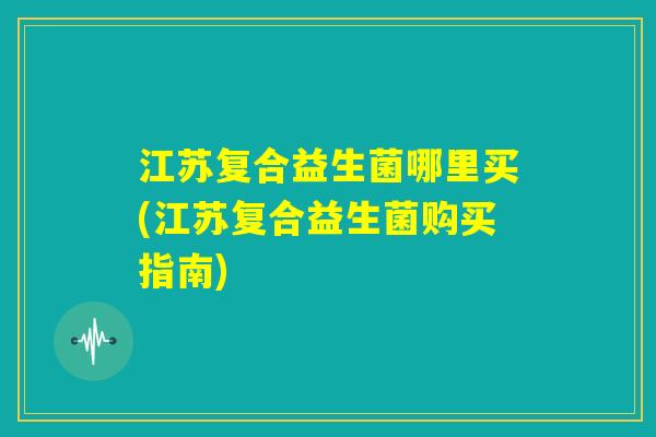江苏复合益生菌哪里买(江苏复合益生菌购买指南) 江苏复合益生菌哪里买(江苏复合益生菌购买指南)