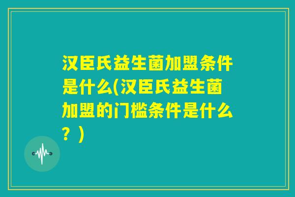 汉臣氏益生菌加盟条件是什么(汉臣氏益生菌加盟的门槛条件是什么？)