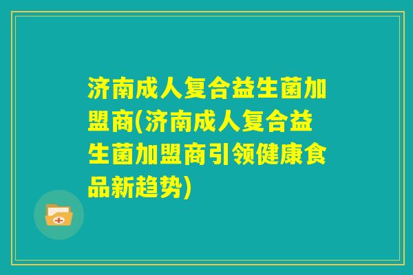 济南成人复合益生菌加盟商(济南成人复合益生菌加盟商引领健康食品新趋势) 济南成人复合益生菌加盟商(济南成人复合益生菌加盟商引领健康食品新趋势)