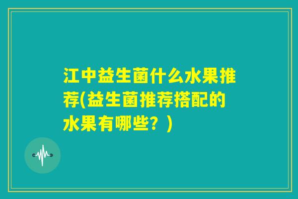江中益生菌什么水果推荐(益生菌推荐搭配的水果有哪些?) 江中益生菌什么水果推荐(益生菌推荐搭配的水果有哪些?)